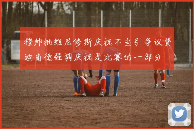 穆帅批维尼修斯庆祝不当引争议费迪南德强调庆祝是比赛的一部分