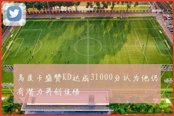 乌度卡盛赞KD达成31000分认为他仍有潜力再创佳绩