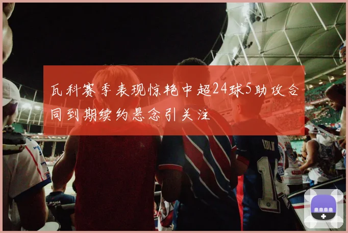 瓦科赛季表现惊艳中超24球5助攻合同到期续约悬念引关注