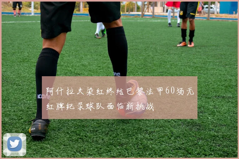 阿什拉夫染红终结巴黎法甲60场无红牌纪录球队面临新挑战