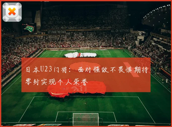 日本U23门将：面对强敌不畏惧期待零封实现个人荣誉