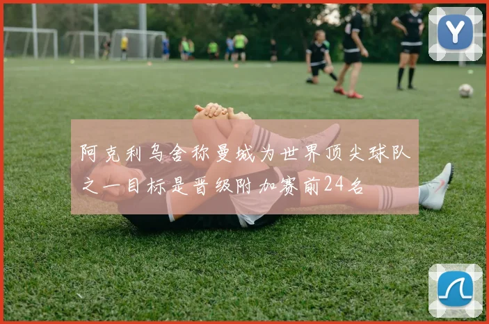 阿克利乌舍称曼城为世界顶尖球队之一目标是晋级附加赛前24名