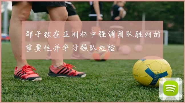 邵子钦在亚洲杯中强调团队胜利的重要性并学习强队经验