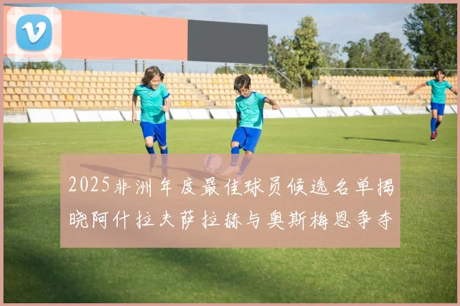 2025非洲年度最佳球员候选名单揭晓阿什拉夫萨拉赫与奥斯梅恩争夺荣耀