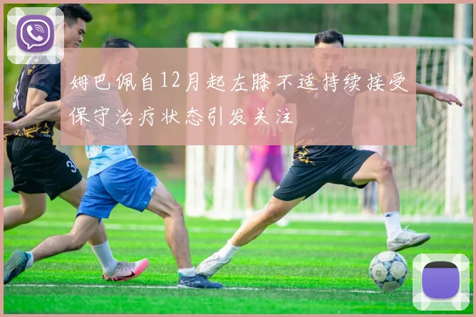 姆巴佩自12月起左膝不适持续接受保守治疗状态引发关注