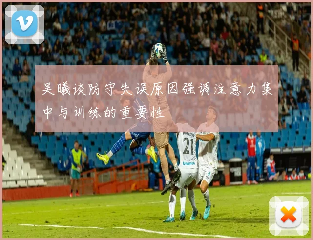 吴曦谈防守失误原因强调注意力集中与训练的重要性