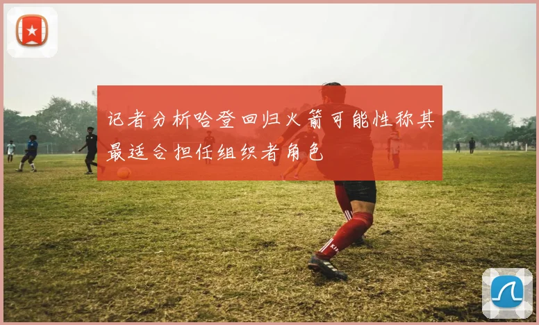 记者分析哈登回归火箭可能性称其最适合担任组织者角色