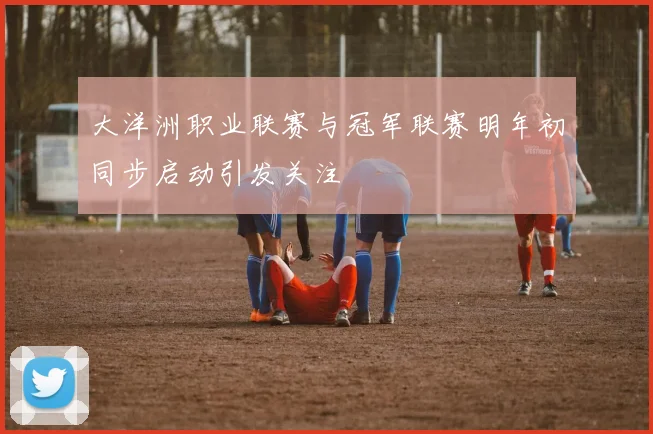 大洋洲职业联赛与冠军联赛明年初同步启动引发关注