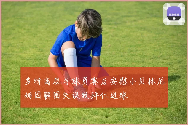 多特高层与球员赛后安慰小贝林厄姆因解围失误致拜仁进球