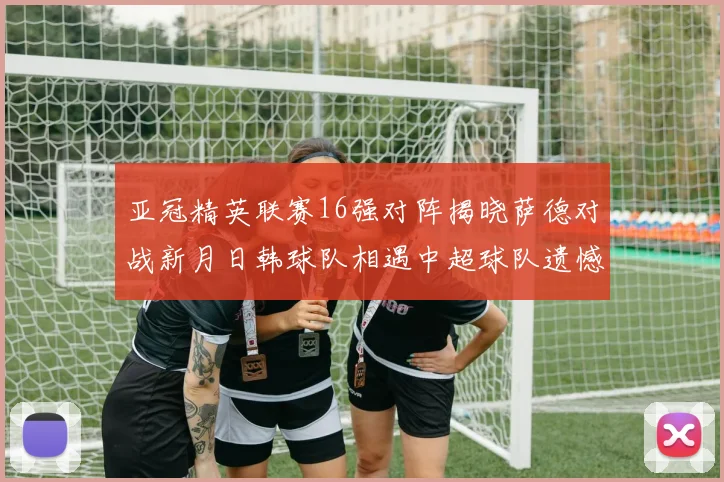 亚冠精英联赛16强对阵揭晓萨德对战新月日韩球队相遇中超球队遗憾出局