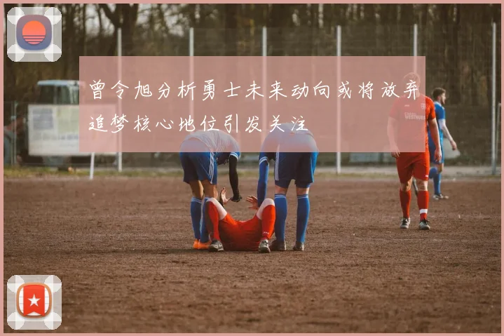 曾令旭分析勇士未来动向或将放弃追梦核心地位引发关注