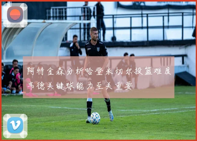 阿特金森分析哈登米切尔投篮难度韦德关键球能力至关重要