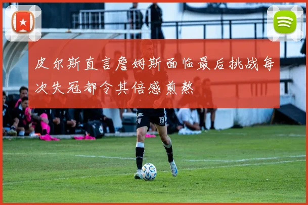 皮尔斯直言詹姆斯面临最后挑战每次失冠都令其倍感煎熬