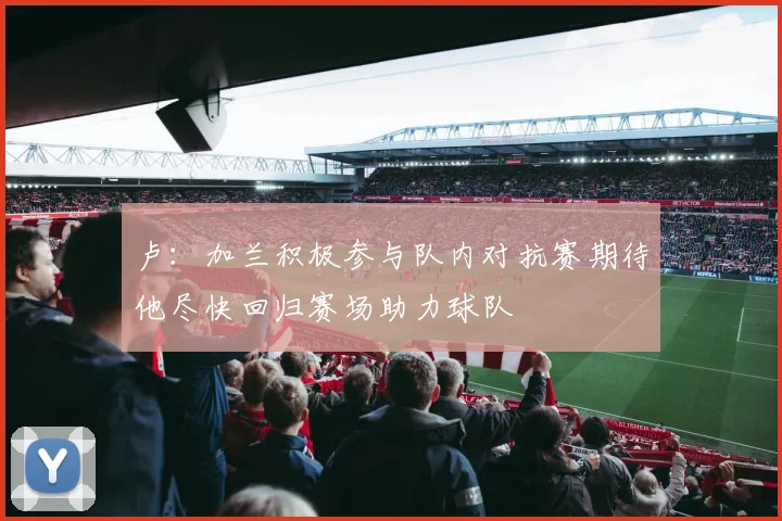 卢：加兰积极参与队内对抗赛期待他尽快回归赛场助力球队