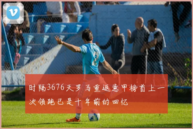 时隔3676天罗马重返意甲榜首上一次领跑已是十年前的回忆