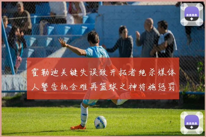 霍勒迪关键失误致开拓者绝杀媒体人警告机会难再篮球之神将施惩罚