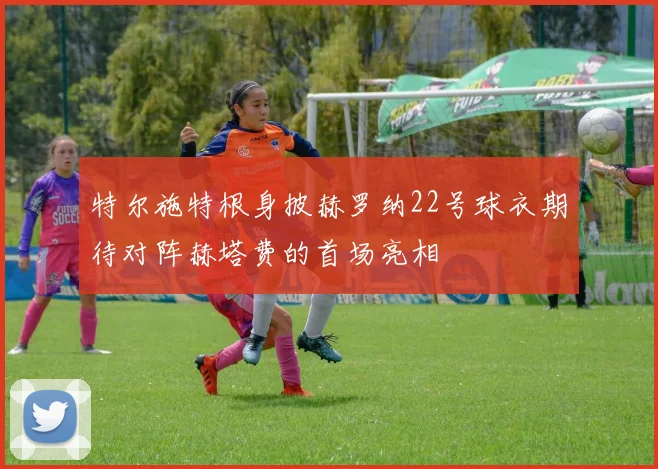 特尔施特根身披赫罗纳22号球衣期待对阵赫塔费的首场亮相