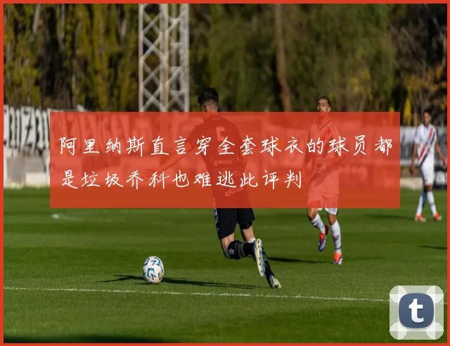 阿里纳斯直言穿全套球衣的球员都是垃圾乔科也难逃此评判
