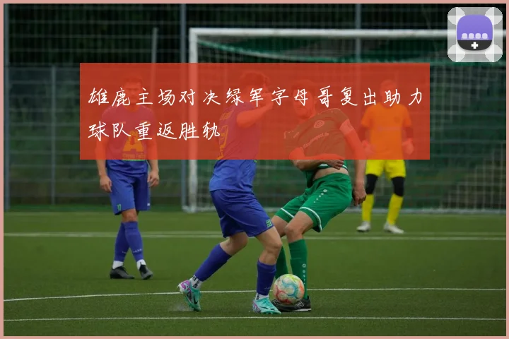 雄鹿主场对决绿军字母哥复出助力球队重返胜轨