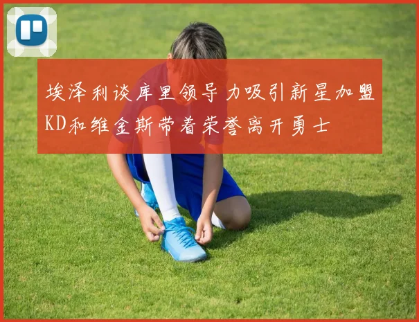 埃泽利谈库里领导力吸引新星加盟KD和维金斯带着荣誉离开勇士