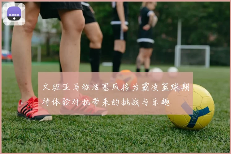 文班亚马称活塞风格为霸凌篮球期待体验对抗带来的挑战与乐趣
