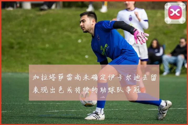 加拉塔萨雷尚未确定伊卡尔迪去留表现出色或将续约助球队争冠