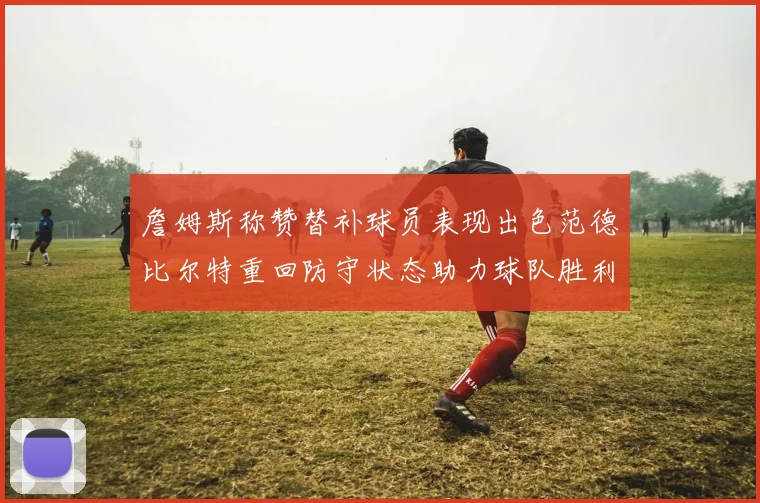 詹姆斯称赞替补球员表现出色范德比尔特重回防守状态助力球队胜利