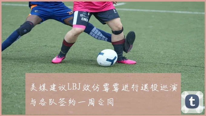美媒建议LBJ效仿霉霉进行退役巡演与各队签约一周合同