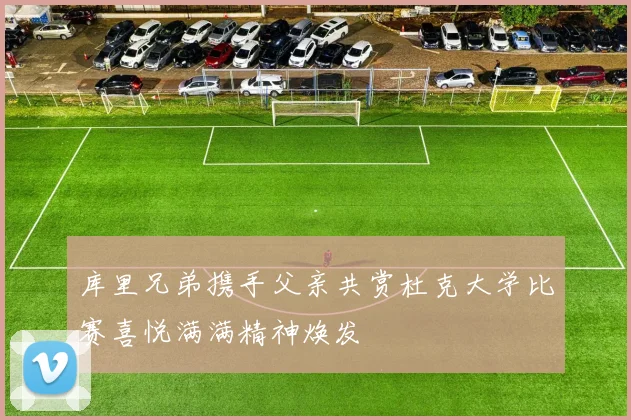 库里兄弟携手父亲共赏杜克大学比赛喜悦满满精神焕发