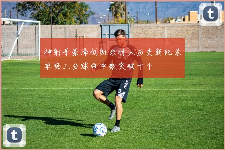 神射手豪泽创凯尔特人历史新纪录单场三分球命中数突破十个