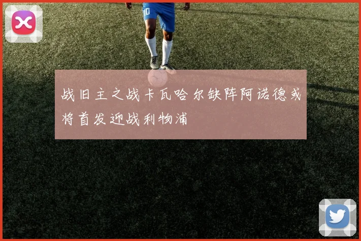 战旧主之战卡瓦哈尔缺阵阿诺德或将首发迎战利物浦