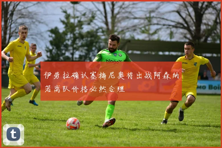 伊劳拉确认塞梅尼奥将出战阿森纳若离队价格必然合理