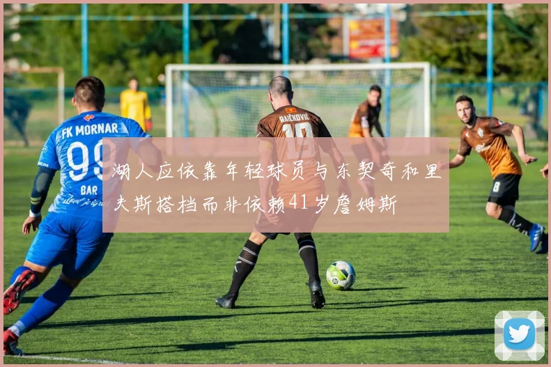 湖人应依靠年轻球员与东契奇和里夫斯搭档而非依赖41岁詹姆斯
