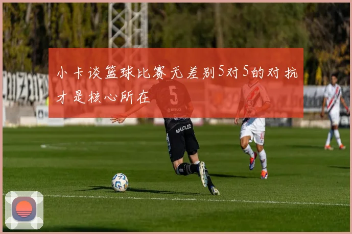 小卡谈篮球比赛无差别5对5的对抗才是核心所在