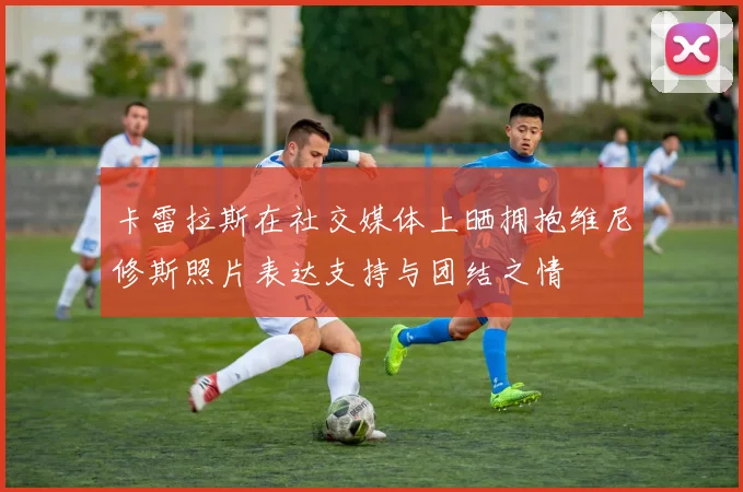卡雷拉斯在社交媒体上晒拥抱维尼修斯照片表达支持与团结之情