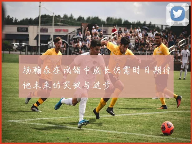 杨瀚森在试错中成长仍需时日期待他未来的突破与进步