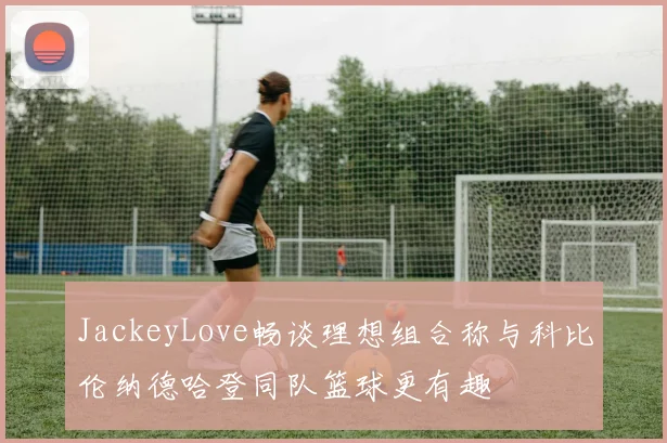 JackeyLove畅谈理想组合称与科比伦纳德哈登同队篮球更有趣