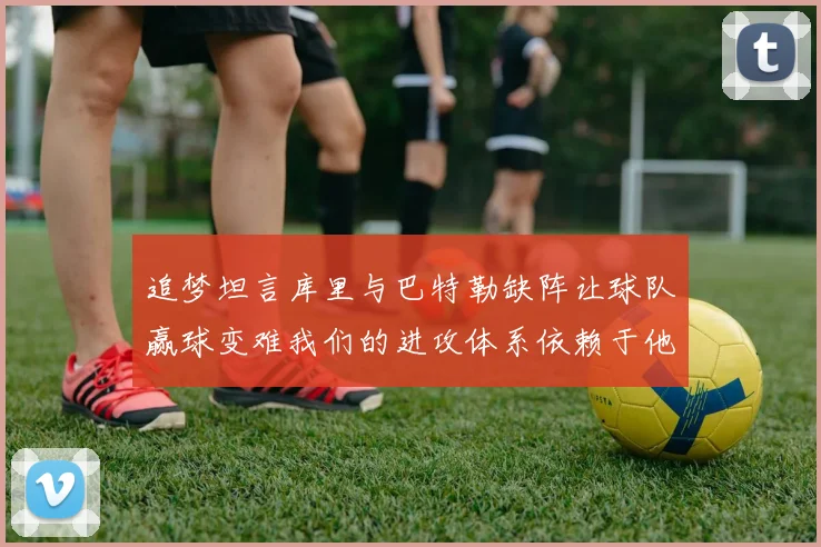 追梦坦言库里与巴特勒缺阵让球队赢球变难我们的进攻体系依赖于他们的发挥