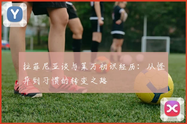 拉菲尼亚谈与莱万初识经历：从怪异到习惯的转变之路